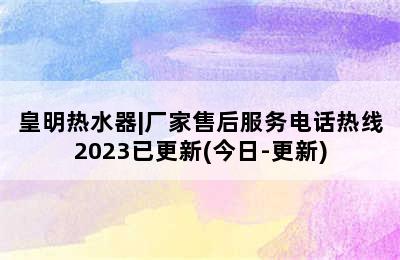 皇明热水器|厂家售后服务电话热线2023已更新(今日-更新)